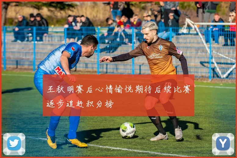 王秋明赛后心情愉悦期待后续比赛逐步追赶积分榜