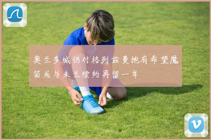 奥兰多城仍对格列兹曼抱有希望魔笛或与米兰续约再留一年