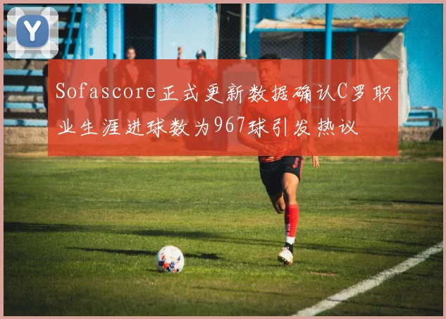 Sofascore正式更新数据确认C罗职业生涯进球数为967球引发热议