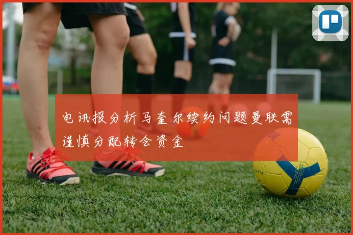 电讯报分析马奎尔续约问题曼联需谨慎分配转会资金