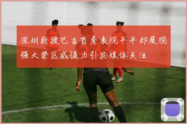 深圳新援巴吉首秀表现平平却展现强大禁区威慑力引发媒体关注