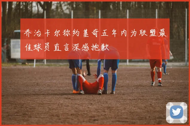 乔治卡尔称约基奇五年内为联盟最佳球员直言深感抱歉