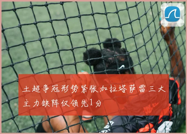 土超争冠形势紧张加拉塔萨雷三大主力缺阵仅领先1分
