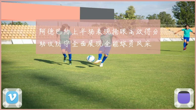阿德巴约上半场表现抢眼高效得分助攻防守全面展现全能球员风采