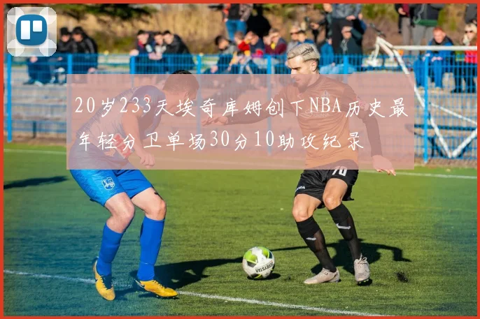 20岁233天埃奇库姆创下NBA历史最年轻分卫单场30分10助攻纪录