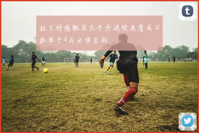 杜兰特感慨若无乔丹退役老詹或不孤单于4万分俱乐部