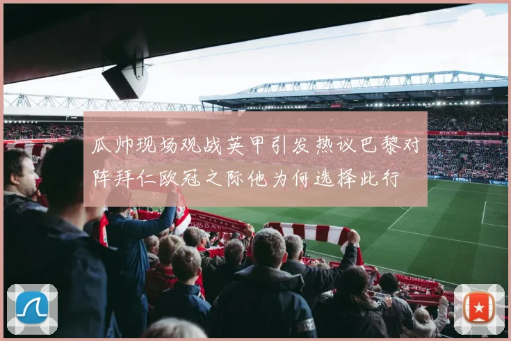 瓜帅现场观战英甲引发热议巴黎对阵拜仁欧冠之际他为何选择此行