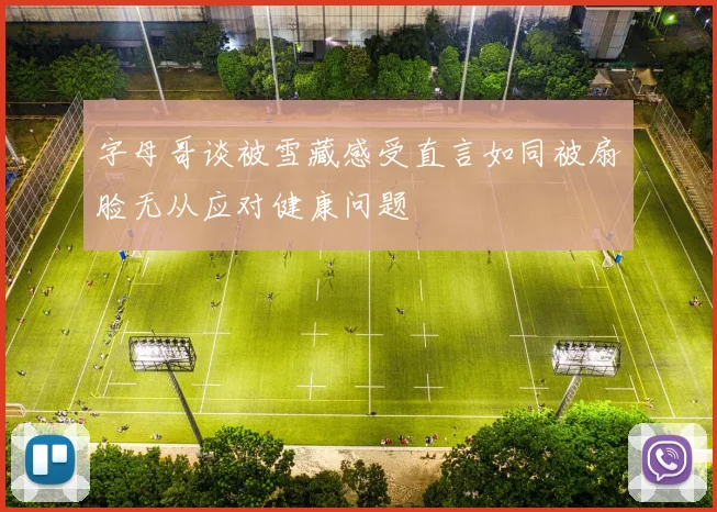 字母哥谈被雪藏感受直言如同被扇脸无从应对健康问题