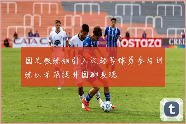 国足教练组引入汉超等球员参与训练以示范提升国脚表现