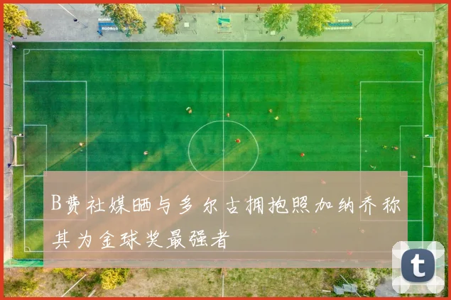B费社媒晒与多尔古拥抱照加纳乔称其为金球奖最强者