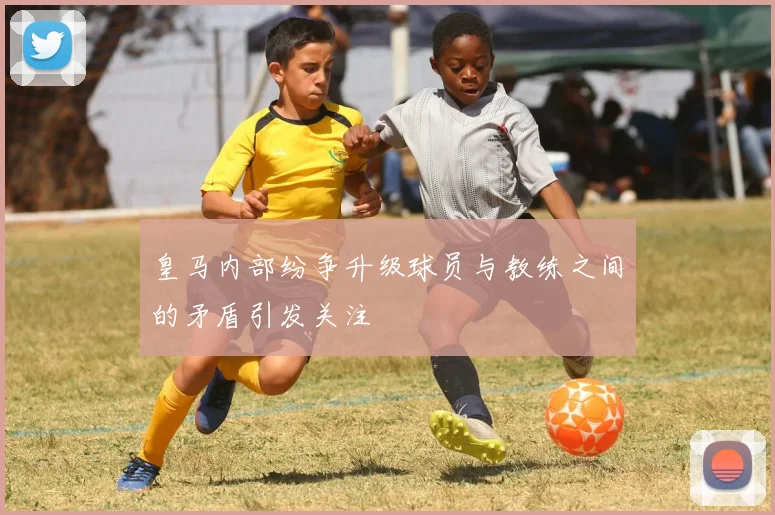 皇马内部纷争升级球员与教练之间的矛盾引发关注