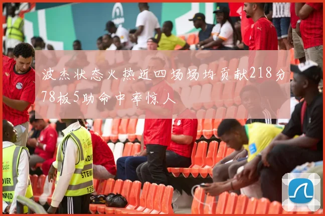 波杰状态火热近四场场均贡献218分78板5助命中率惊人