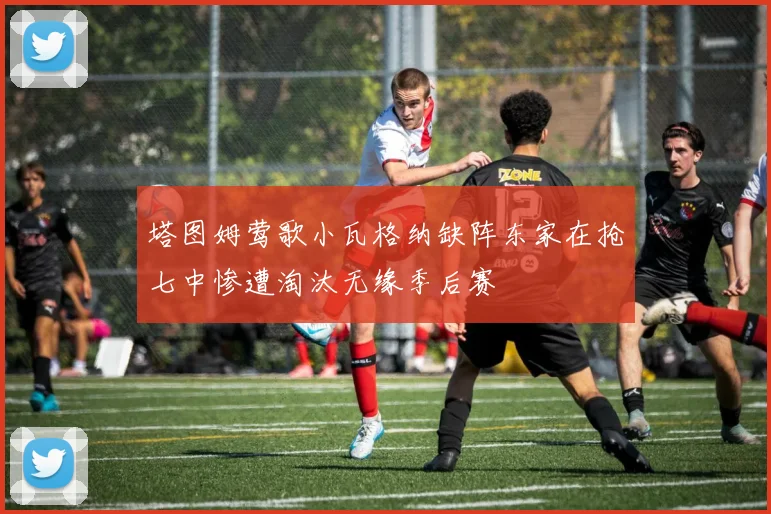 塔图姆莺歌小瓦格纳缺阵东家在抢七中惨遭淘汰无缘季后赛
