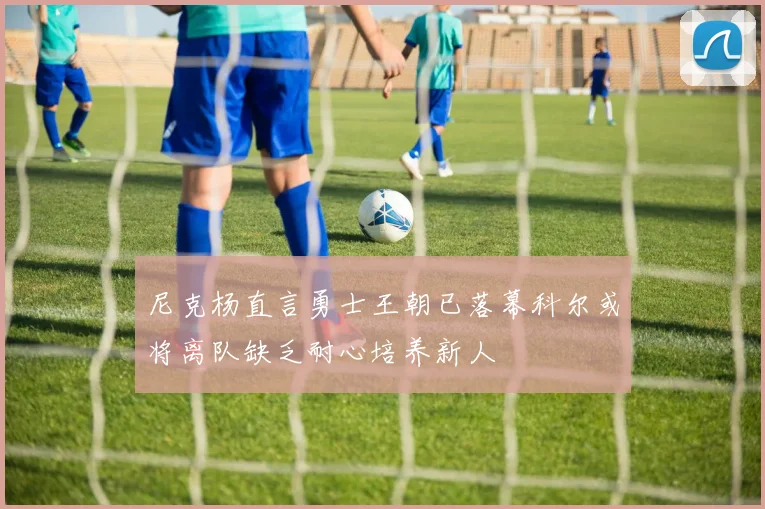 尼克杨直言勇士王朝已落幕科尔或将离队缺乏耐心培养新人