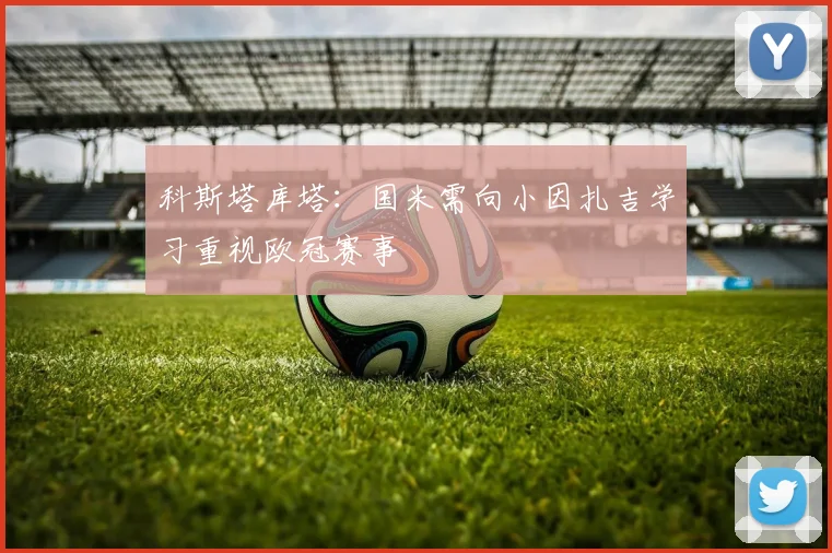 科斯塔库塔：国米需向小因扎吉学习重视欧冠赛事