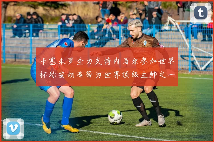 卡塞米罗全力支持内马尔参加世界杯称安切洛蒂为世界顶级主帅之一