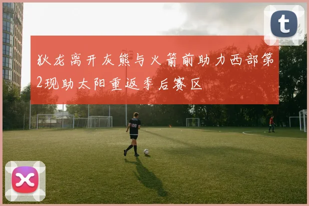 狄龙离开灰熊与火箭前助力西部第2现助太阳重返季后赛区