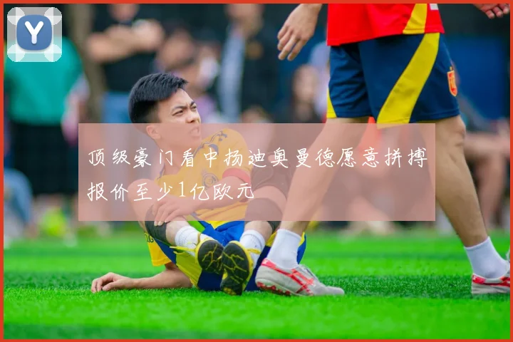 顶级豪门看中扬迪奥曼德愿意拼搏报价至少1亿欧元