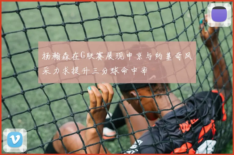 杨瀚森在G联赛展现申京与约基奇风采力求提升三分球命中率
