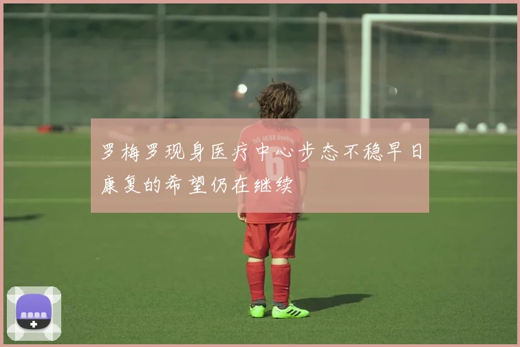 罗梅罗现身医疗中心步态不稳早日康复的希望仍在继续