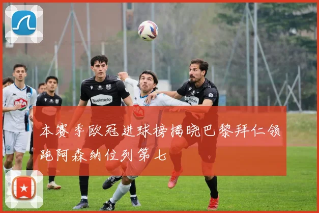 本赛季欧冠进球榜揭晓巴黎拜仁领跑阿森纳位列第七