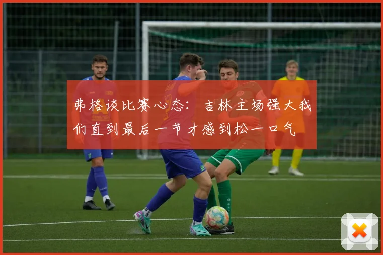 弗格谈比赛心态：吉林主场强大我们直到最后一节才感到松一口气