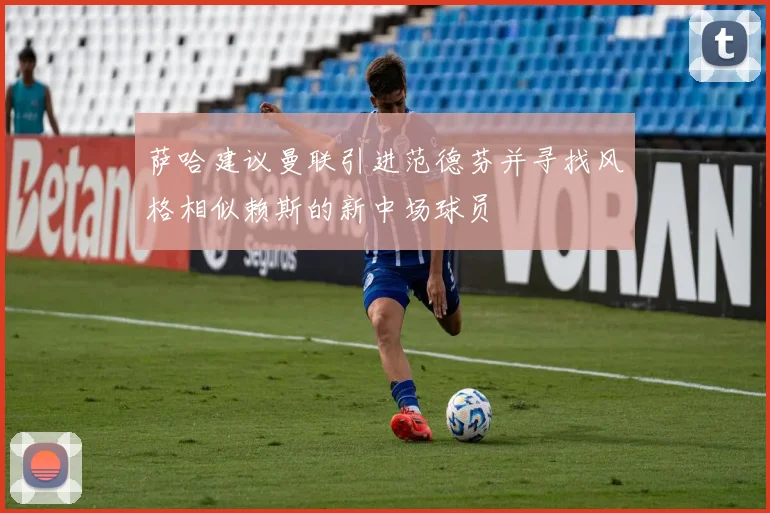 萨哈建议曼联引进范德芬并寻找风格相似赖斯的新中场球员