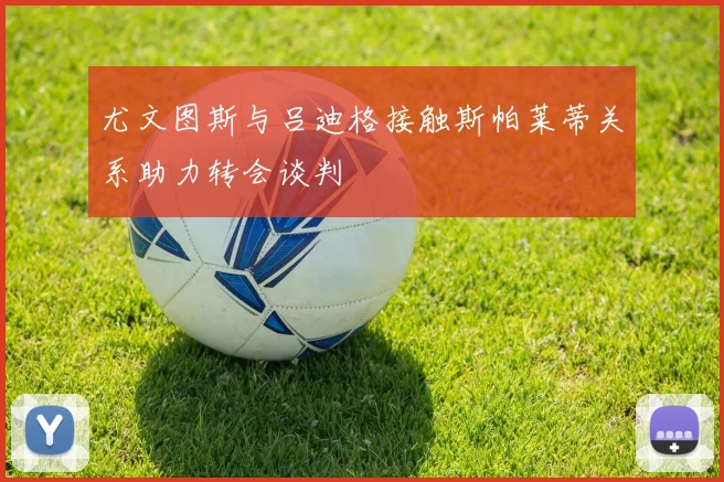 尤文图斯与吕迪格接触斯帕莱蒂关系助力转会谈判