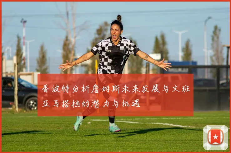 香波特分析詹姆斯未来发展与文班亚马搭档的潜力与机遇