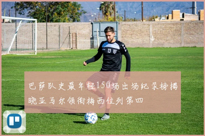 巴萨队史最年轻150场出场纪录榜揭晓亚马尔领衔梅西位列第四