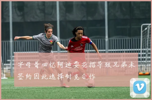 字母哥回忆阿迪耍花招导致兄弟未签约因此选择耐克合作