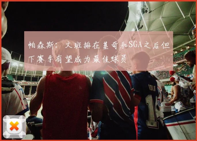 帕森斯：文班排在基奇和SGA之后但下赛季有望成为最佳球员